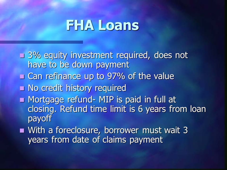 FHA Loans 3% equity investment required, does not have to be down payment 3% equity investment required, does not have to be down payment Can refinance up to 97% of the value Can refinance up to 97% of the value No credit history required No credit history required Mortgage refund- MIP is paid in full at closing.