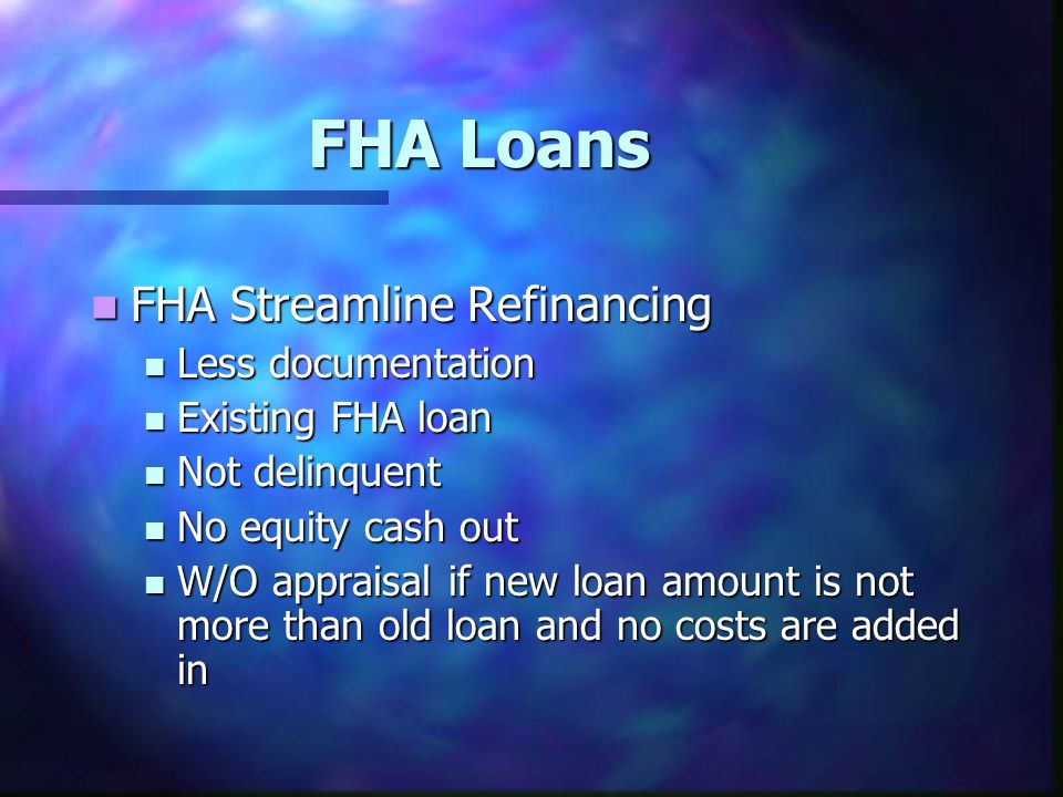 FHA Loans FHA Streamline Refinancing FHA Streamline Refinancing Less documentation Less documentation Existing FHA loan Existing FHA loan Not delinquent Not delinquent No equity cash out No equity cash out W/O appraisal if new loan amount is not more than old loan and no costs are added in W/O appraisal if new loan amount is not more than old loan and no costs are added in