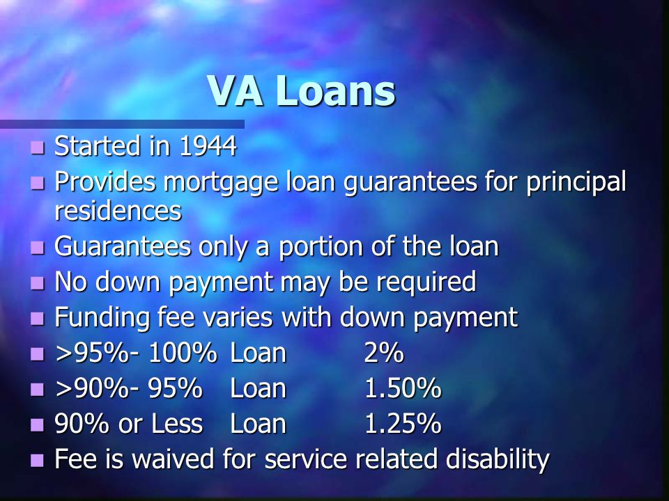 VA Loans Started in 1944 Started in 1944 Provides mortgage loan guarantees for principal residences Provides mortgage loan guarantees for principal residences Guarantees only a portion of the loan Guarantees only a portion of the loan No down payment may be required No down payment may be required Funding fee varies with down payment Funding fee varies with down payment >95%- 100%Loan2% >95%- 100%Loan2% >90%- 95%Loan1.50% >90%- 95%Loan1.50% 90% or LessLoan1.25% 90% or LessLoan1.25% Fee is waived for service related disability Fee is waived for service related disability