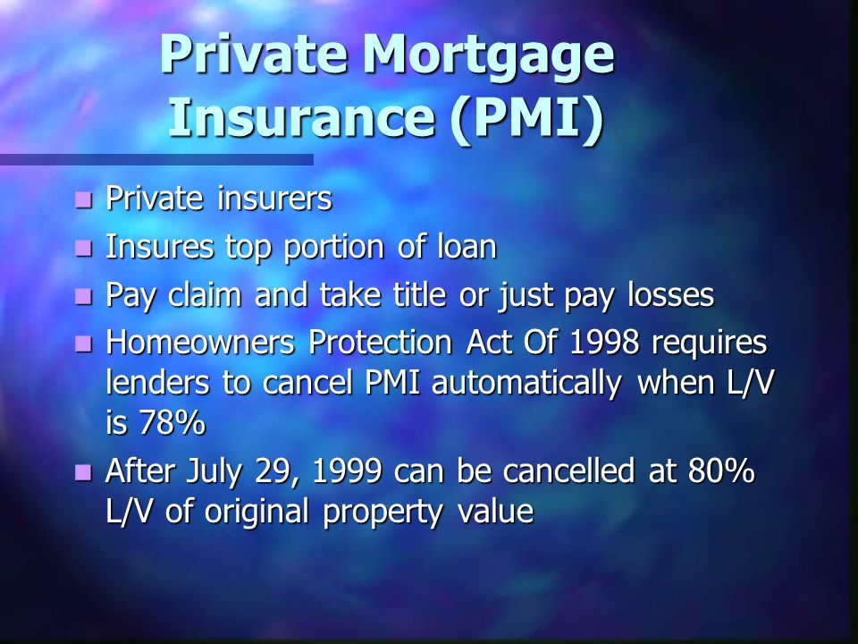 Private Mortgage Insurance (PMI) Private insurers Private insurers Insures top portion of loan Insures top portion of loan Pay claim and take title or just pay losses Pay claim and take title or just pay losses Homeowners Protection Act Of 1998 requires lenders to cancel PMI automatically when L/V is 78% Homeowners Protection Act Of 1998 requires lenders to cancel PMI automatically when L/V is 78% After July 29, 1999 can be cancelled at 80% L/V of original property value After July 29, 1999 can be cancelled at 80% L/V of original property value