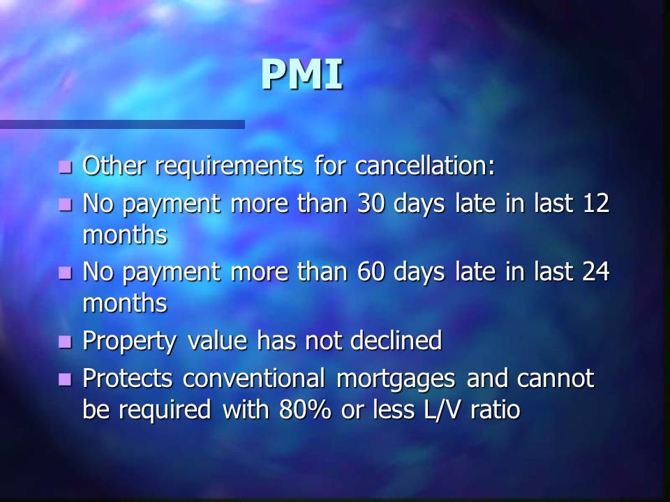 PMI Other requirements for cancellation: Other requirements for cancellation: No payment more than 30 days late in last 12 months No payment more than 30 days late in last 12 months No payment more than 60 days late in last 24 months No payment more than 60 days late in last 24 months Property value has not declined Property value has not declined Protects conventional mortgages and cannot be required with 80% or less L/V ratio Protects conventional mortgages and cannot be required with 80% or less L/V ratio