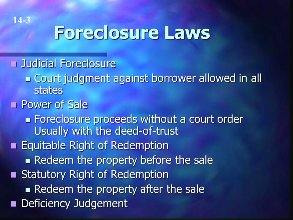 Foreclosure Laws Judicial Foreclosure Judicial Foreclosure Court judgment against borrower allowed in all states Court judgment against borrower allowed in all states Power of Sale Power of Sale Foreclosure proceeds without a court order Usually with the deed-of-trust Foreclosure proceeds without a court order Usually with the deed-of-trust Equitable Right of Redemption Equitable Right of Redemption Redeem the property before the sale Redeem the property before the sale Statutory Right of Redemption Statutory Right of Redemption Redeem the property after the sale Redeem the property after the sale Deficiency Judgement Deficiency Judgement 14-3