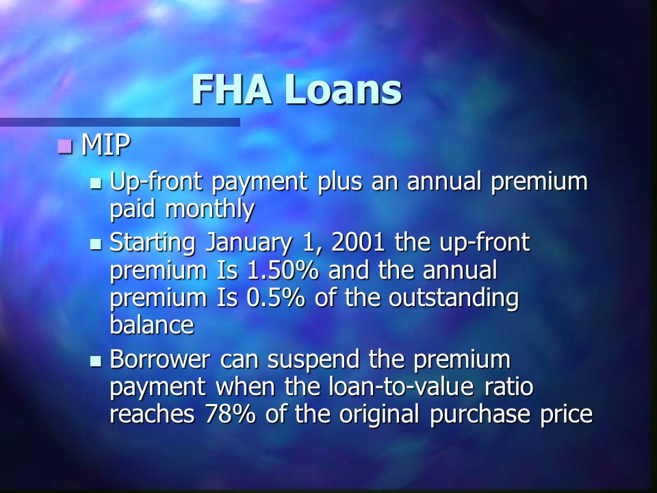 FHA Loans MIP MIP Up-front payment plus an annual premium paid monthly Up-front payment plus an annual premium paid monthly Starting January 1, 2001 the up-front premium Is 1.50% and the annual premium Is 0.5% of the outstanding balance Starting January 1, 2001 the up-front premium Is 1.50% and the annual premium Is 0.5% of the outstanding balance Borrower can suspend the premium payment when the loan-to-value ratio reaches 78% of the original purchase price Borrower can suspend the premium payment when the loan-to-value ratio reaches 78% of the original purchase price