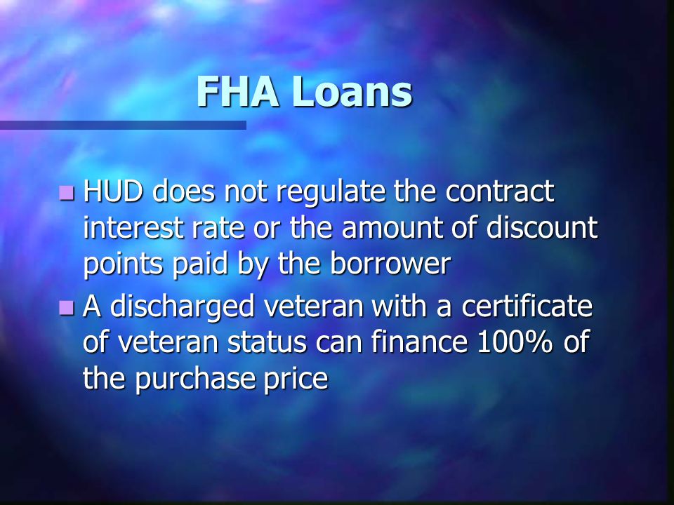 FHA Loans HUD does not regulate the contract interest rate or the amount of discount points paid by the borrower HUD does not regulate the contract interest rate or the amount of discount points paid by the borrower A discharged veteran with a certificate of veteran status can finance 100% of the purchase price A discharged veteran with a certificate of veteran status can finance 100% of the purchase price