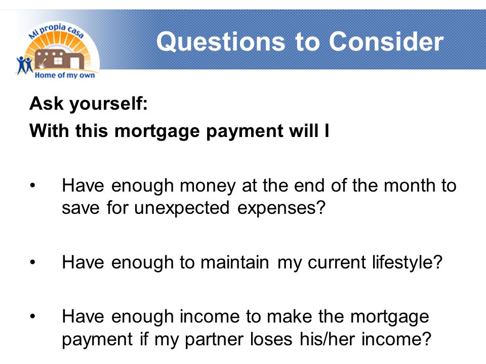 Questions to Consider Ask yourself: With this mortgage payment will I Have enough money at the end of the month to save for unexpected expenses.