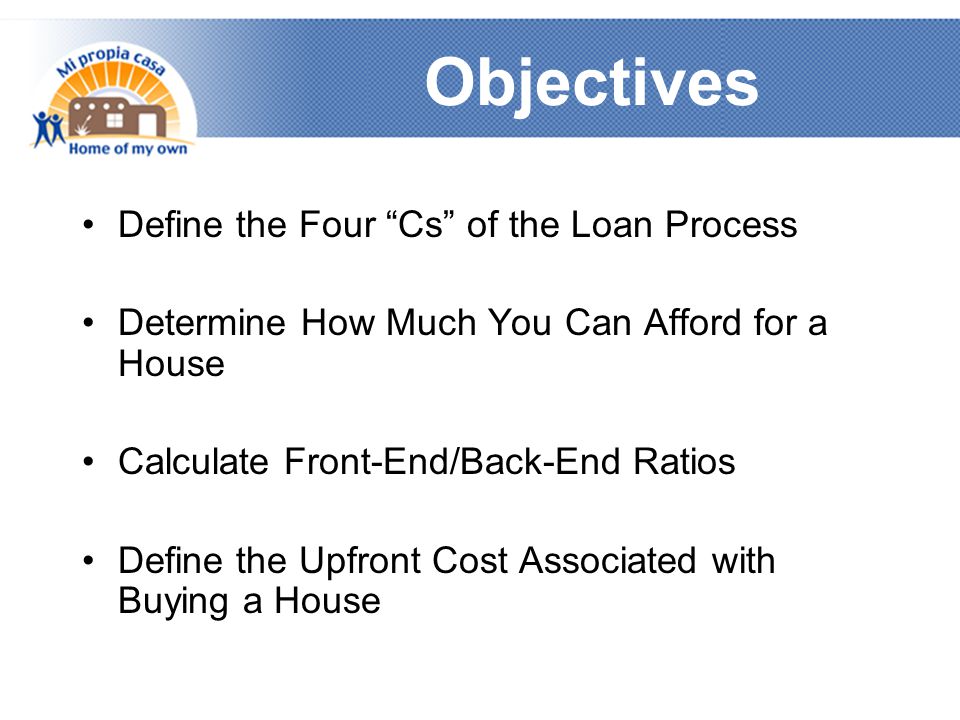 Objectives Define the Four Cs of the Loan Process Determine How Much You Can Afford for a House Calculate Front-End/Back-End Ratios Define the Upfront Cost Associated with Buying a House