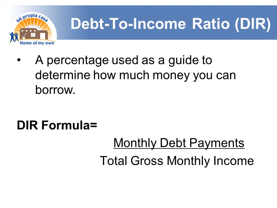 Debt-To-Income Ratio (DIR) A percentage used as a guide to determine how much money you can borrow.