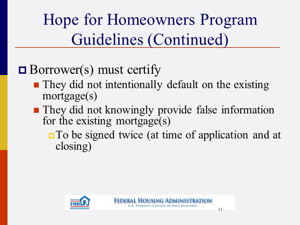11 Hope for Homeowners Program Guidelines (Continued)  Borrower(s) must certify They did not intentionally default on the existing mortgage(s) They did not knowingly provide false information for the existing mortgage(s)  To be signed twice (at time of application and at closing)