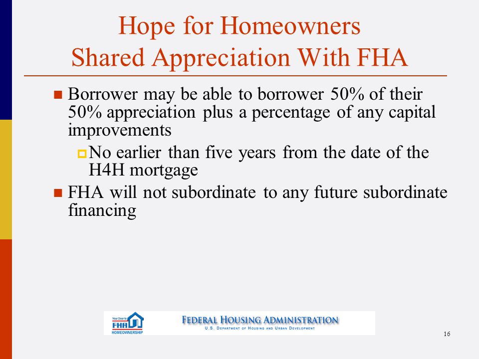 Hope for Homeowners Shared Appreciation With FHA Borrower may be able to borrower 50% of their 50% appreciation plus a percentage of any capital improvements  No earlier than five years from the date of the H4H mortgage FHA will not subordinate to any future subordinate financing 16