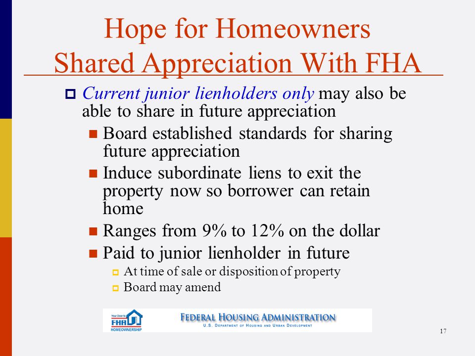 Hope for Homeowners Shared Appreciation With FHA  Current junior lienholders only may also be able to share in future appreciation Board established standards for sharing future appreciation Induce subordinate liens to exit the property now so borrower can retain home Ranges from 9% to 12% on the dollar Paid to junior lienholder in future  At time of sale or disposition of property  Board may amend 17