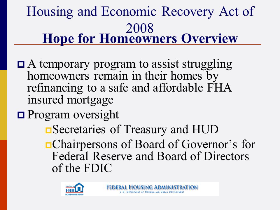 Housing and Economic Recovery Act of 2008 Hope for Homeowners Overview  A temporary program to assist struggling homeowners remain in their homes by refinancing to a safe and affordable FHA insured mortgage  Program oversight  Secretaries of Treasury and HUD  Chairpersons of Board of Governor’s for Federal Reserve and Board of Directors of the FDIC
