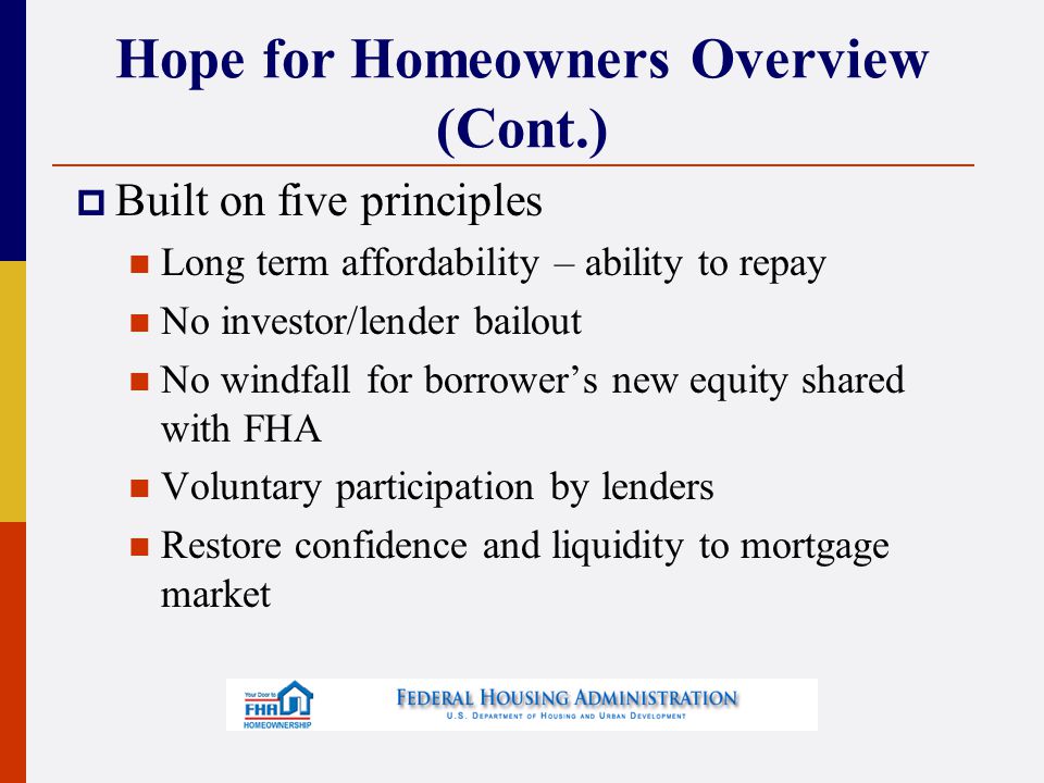 Hope for Homeowners Overview (Cont.)  Built on five principles Long term affordability – ability to repay No investor/lender bailout No windfall for borrower’s new equity shared with FHA Voluntary participation by lenders Restore confidence and liquidity to mortgage market