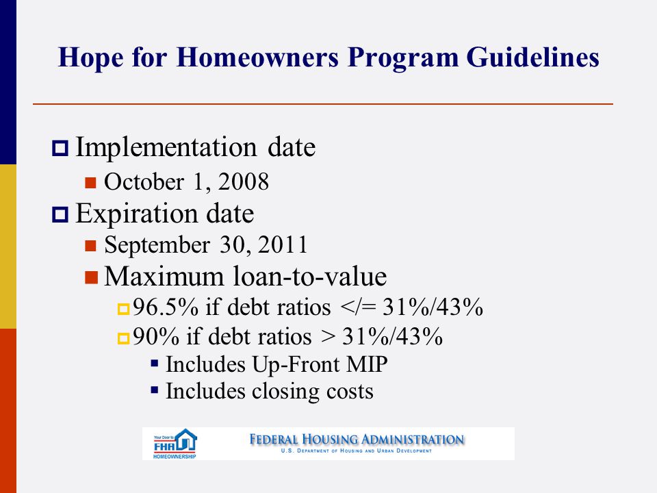 Hope for Homeowners Program Guidelines  Implementation date October 1, 2008  Expiration date September 30, 2011 Maximum loan-to-value  96.5% if debt ratios </= 31%/43%  90% if debt ratios > 31%/43%  Includes Up-Front MIP  Includes closing costs