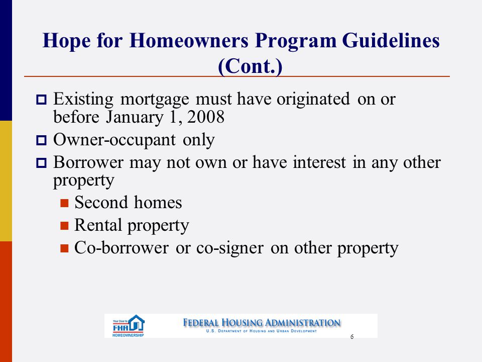 6 Hope for Homeowners Program Guidelines (Cont.)  Existing mortgage must have originated on or before January 1, 2008  Owner-occupant only  Borrower may not own or have interest in any other property Second homes Rental property Co-borrower or co-signer on other property