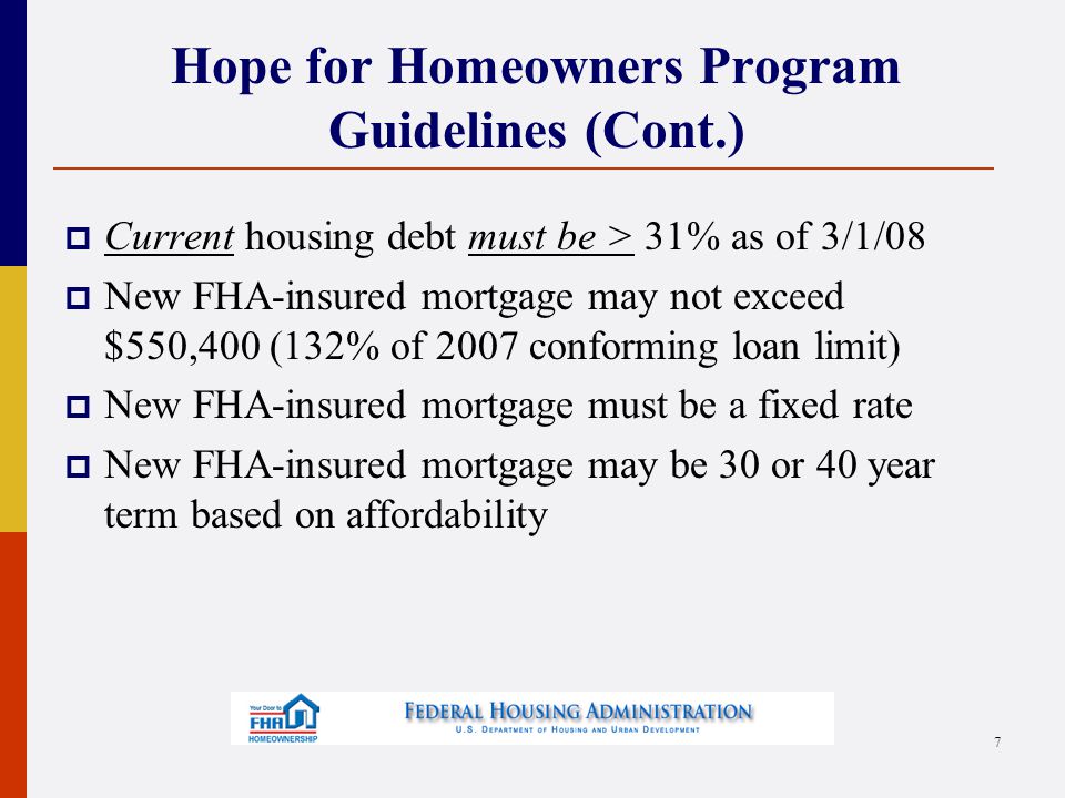 Hope for Homeowners Program Guidelines (Cont.)  Current housing debt must be > 31% as of 3/1/08  New FHA-insured mortgage may not exceed $550,400 (132% of 2007 conforming loan limit)  New FHA-insured mortgage must be a fixed rate  New FHA-insured mortgage may be 30 or 40 year term based on affordability 7