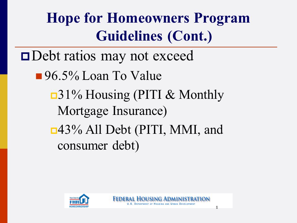 8 Hope for Homeowners Program Guidelines (Cont.)  Debt ratios may not exceed 96.5% Loan To Value  31% Housing (PITI & Monthly Mortgage Insurance)  43% All Debt (PITI, MMI, and consumer debt)