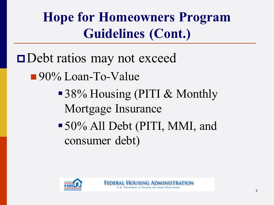 Hope for Homeowners Program Guidelines (Cont.)  Debt ratios may not exceed 90% Loan-To-Value  38% Housing (PITI & Monthly Mortgage Insurance  50% All Debt (PITI, MMI, and consumer debt) 9
