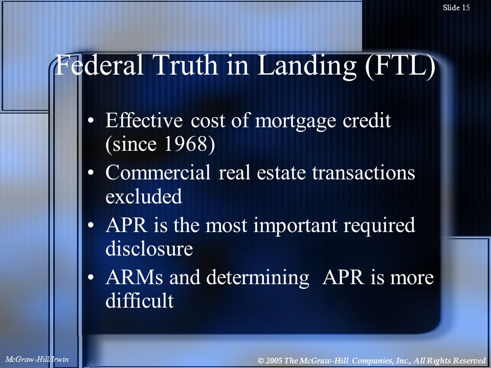 © 2005 The McGraw-Hill Companies, Inc., All Rights Reserved McGraw-Hill/Irwin Slide 15 Federal Truth in Landing (FTL) Effective cost of mortgage credit (since 1968) Commercial real estate transactions excluded APR is the most important required disclosure ARMs and determining APR is more difficult