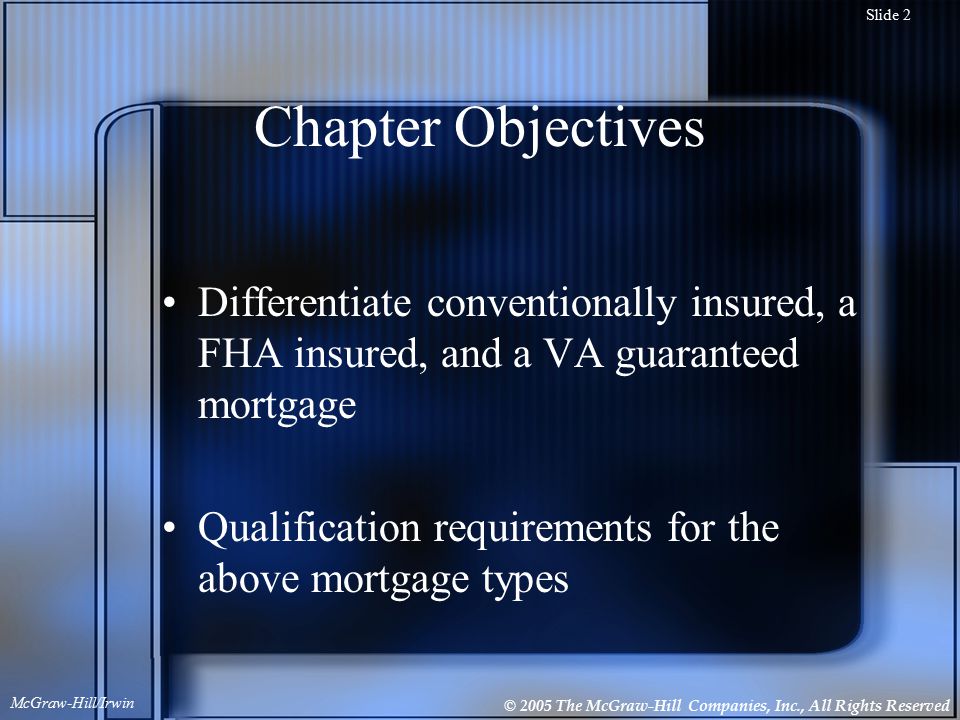 © 2005 The McGraw-Hill Companies, Inc., All Rights Reserved McGraw-Hill/Irwin Slide 2 Chapter Objectives Differentiate conventionally insured, a FHA insured, and a VA guaranteed mortgage Qualification requirements for the above mortgage types