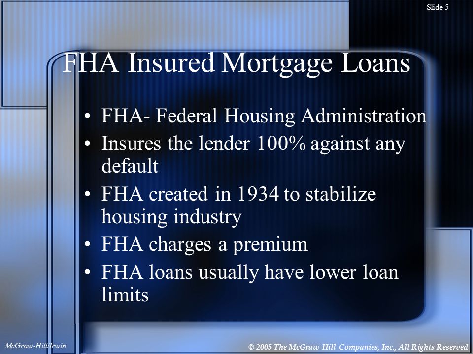 © 2005 The McGraw-Hill Companies, Inc., All Rights Reserved McGraw-Hill/Irwin Slide 5 FHA Insured Mortgage Loans FHA- Federal Housing Administration Insures the lender 100% against any default FHA created in 1934 to stabilize housing industry FHA charges a premium FHA loans usually have lower loan limits