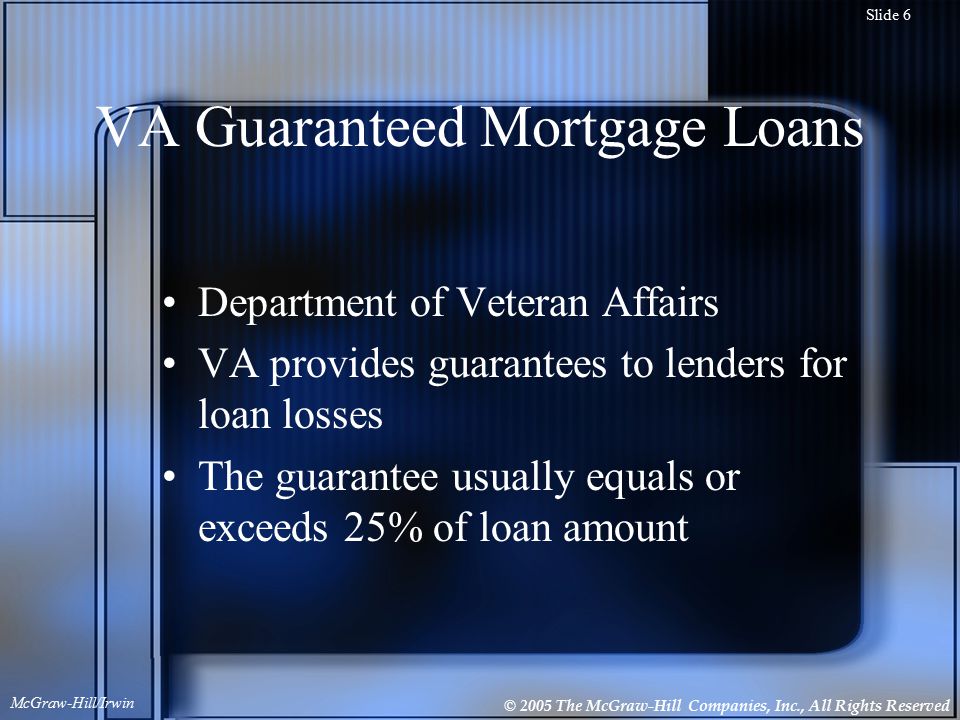 © 2005 The McGraw-Hill Companies, Inc., All Rights Reserved McGraw-Hill/Irwin Slide 6 VA Guaranteed Mortgage Loans Department of Veteran Affairs VA provides guarantees to lenders for loan losses The guarantee usually equals or exceeds 25% of loan amount