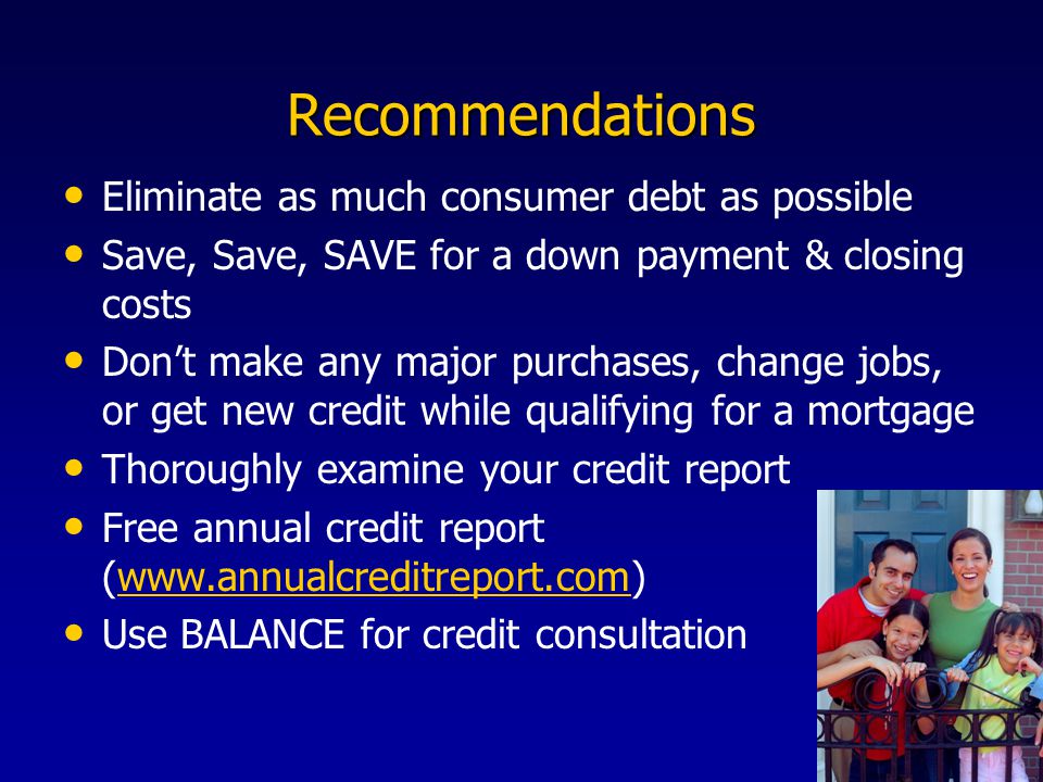 Recommendations Eliminate as much consumer debt as possible Save, Save, SAVE for a down payment & closing costs Don’t make any major purchases, change jobs, or get new credit while qualifying for a mortgage Thoroughly examine your credit report Free annual credit report (  Use BALANCE for credit consultation