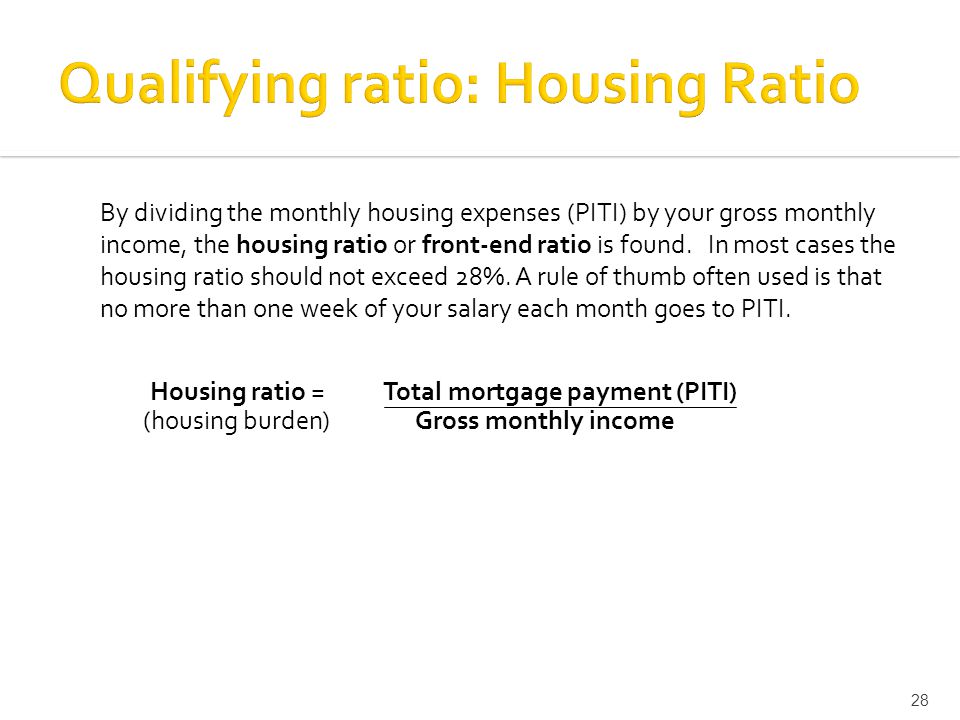 By dividing the monthly housing expenses (PITI) by your gross monthly income, the housing ratio or front-end ratio is found.