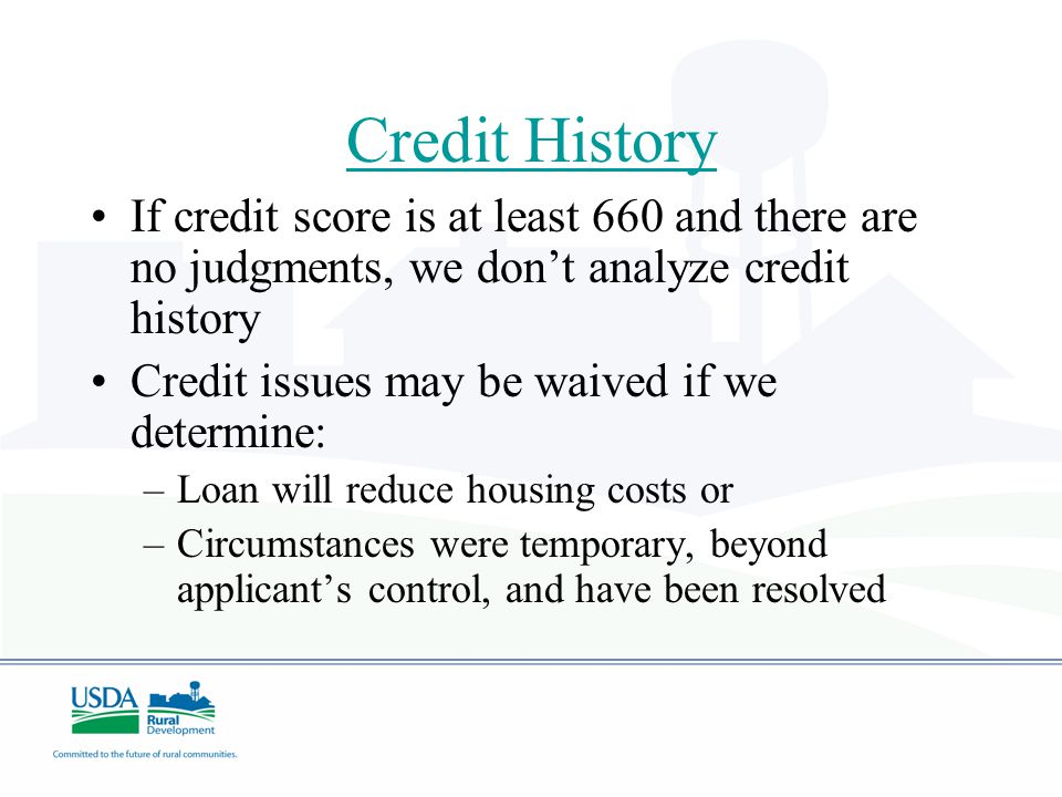 Credit History If credit score is at least 660 and there are no judgments, we don’t analyze credit history Credit issues may be waived if we determine: –Loan will reduce housing costs or –Circumstances were temporary, beyond applicant’s control, and have been resolved