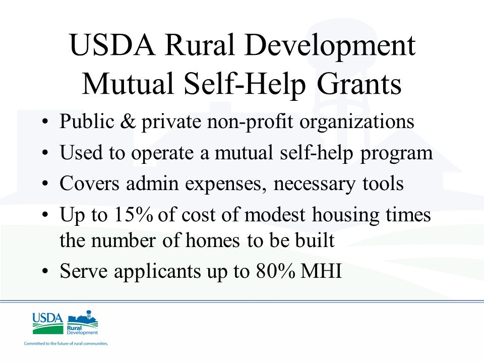 USDA Rural Development Mutual Self-Help Grants Public & private non-profit organizations Used to operate a mutual self-help program Covers admin expenses, necessary tools Up to 15% of cost of modest housing times the number of homes to be built Serve applicants up to 80% MHI