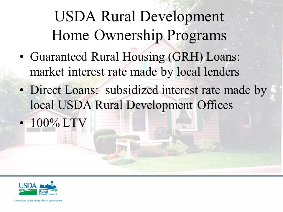 USDA Rural Development Home Ownership Programs Guaranteed Rural Housing (GRH) Loans: market interest rate made by local lenders Direct Loans: subsidized interest rate made by local USDA Rural Development Offices 100% LTV
