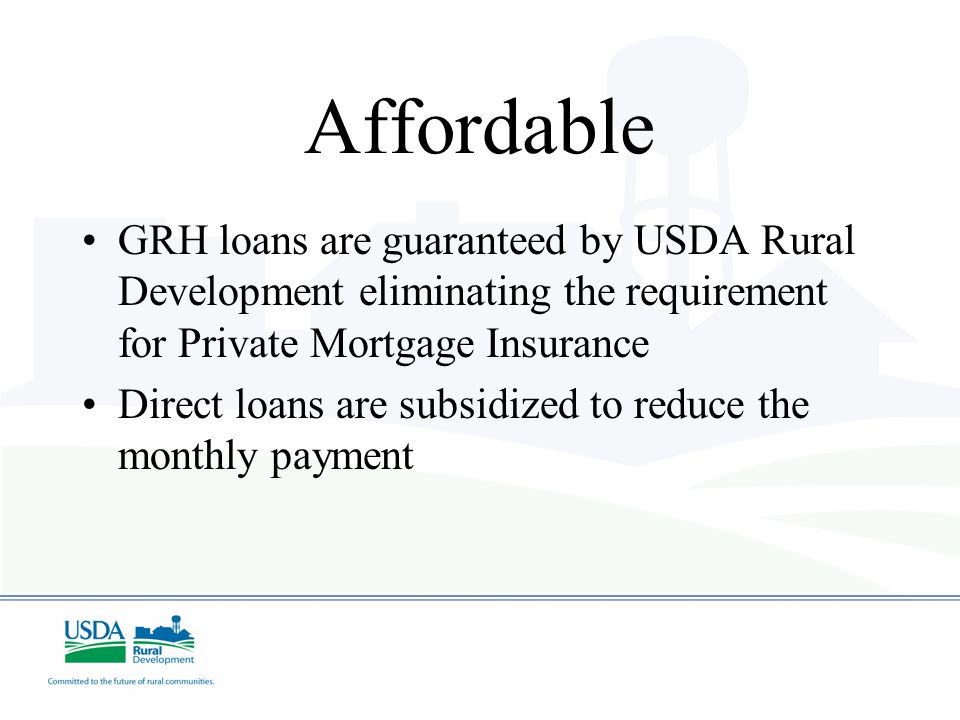 Affordable GRH loans are guaranteed by USDA Rural Development eliminating the requirement for Private Mortgage Insurance Direct loans are subsidized to reduce the monthly payment