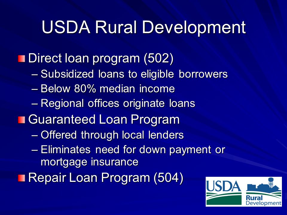 USDA Rural Development Direct loan program (502) –Subsidized loans to eligible borrowers –Below 80% median income –Regional offices originate loans Guaranteed Loan Program –Offered through local lenders –Eliminates need for down payment or mortgage insurance Repair Loan Program (504)