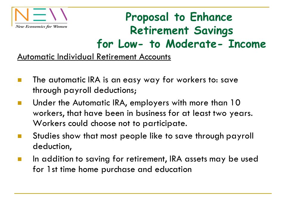 Proposal to Enhance Retirement Savings for Low- to Moderate- Income Automatic Individual Retirement Accounts The automatic IRA is an easy way for workers to: save through payroll deductions; Under the Automatic IRA, employers with more than 10 workers, that have been in business for at least two years.