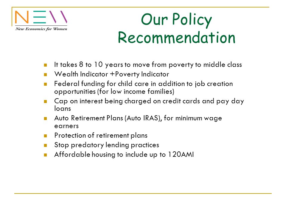 Our Policy Recommendation It takes 8 to 10 years to move from poverty to middle class Wealth Indicator +Poverty Indicator Federal funding for child care in addition to job creation opportunities (for low income families) Cap on interest being charged on credit cards and pay day loans Auto Retirement Plans (Auto IRAS), for minimum wage earners Protection of retirement plans Stop predatory lending practices Affordable housing to include up to 120AMI