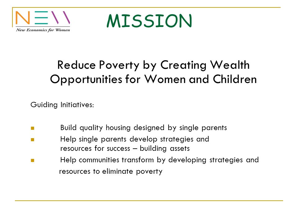 MISSION Reduce Poverty by Creating Wealth Opportunities for Women and Children Guiding Initiatives: Build quality housing designed by single parents Help single parents develop strategies and resources for success – building assets Help communities transform by developing strategies and resources to eliminate poverty