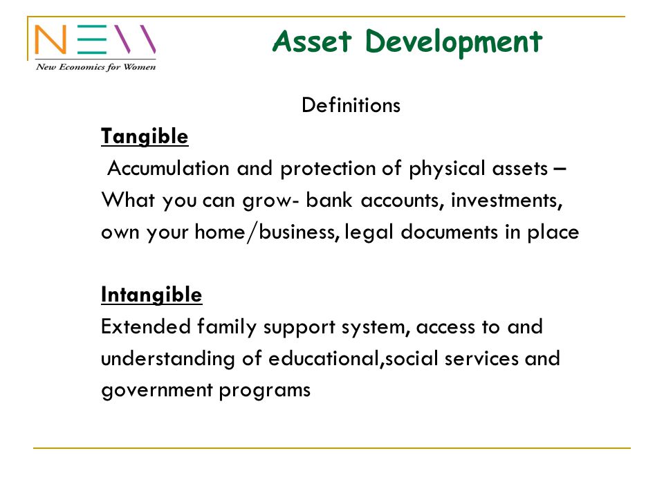 Asset Development Definitions Tangible Accumulation and protection of physical assets – What you can grow- bank accounts, investments, own your home/business, legal documents in place Intangible Extended family support system, access to and understanding of educational,social services and government programs