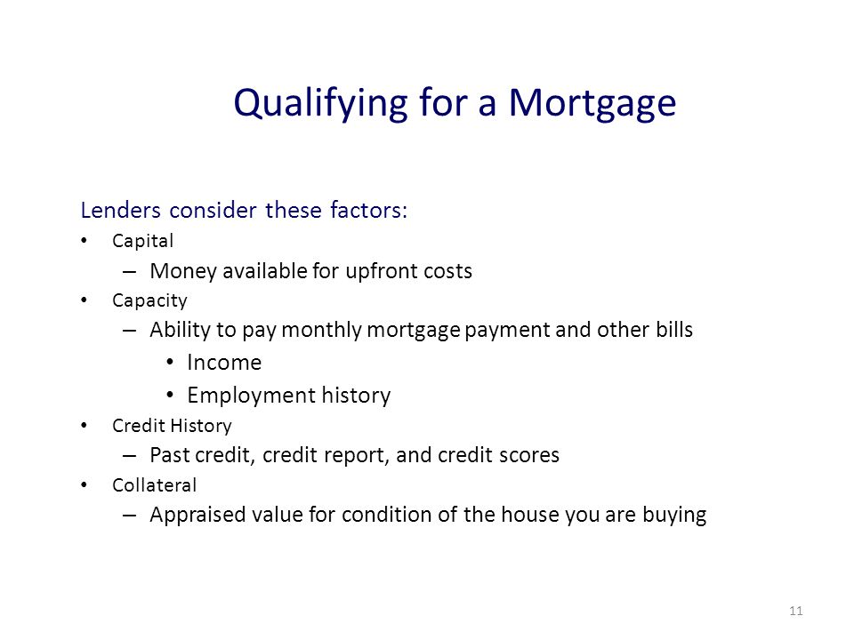 11 Qualifying for a Mortgage Lenders consider these factors: Capital – Money available for upfront costs Capacity – Ability to pay monthly mortgage payment and other bills Income Employment history Credit History – Past credit, credit report, and credit scores Collateral – Appraised value for condition of the house you are buying