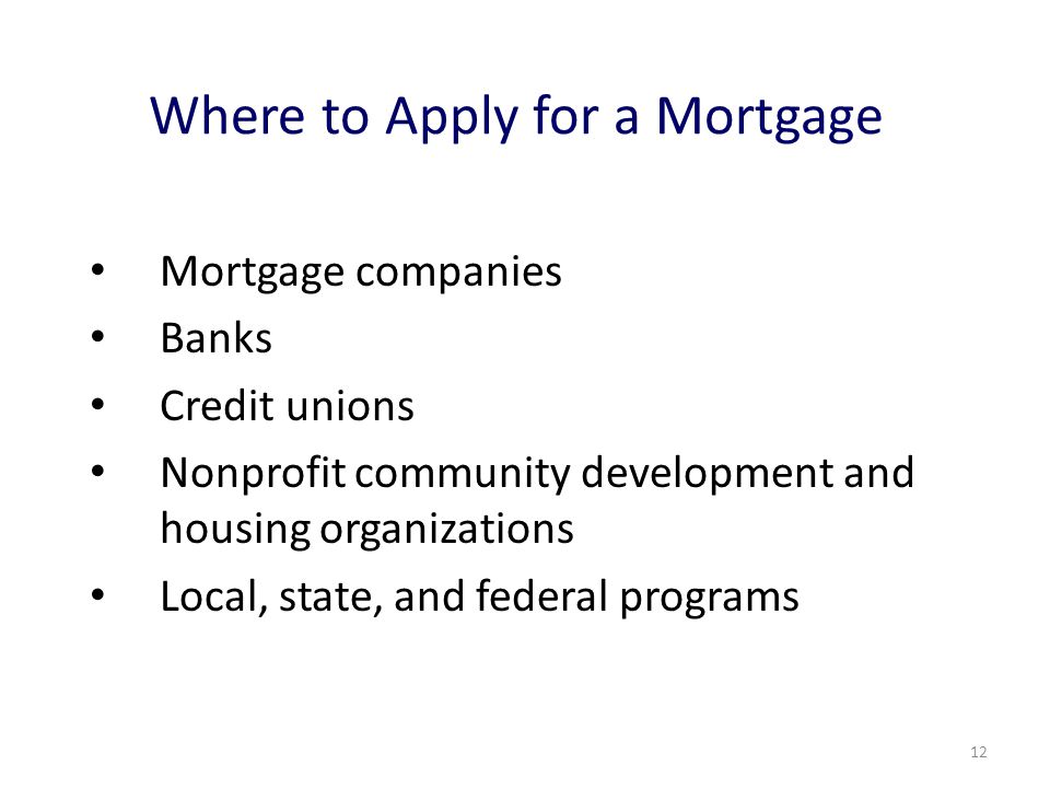 12 Where to Apply for a Mortgage Mortgage companies Banks Credit unions Nonprofit community development and housing organizations Local, state, and federal programs