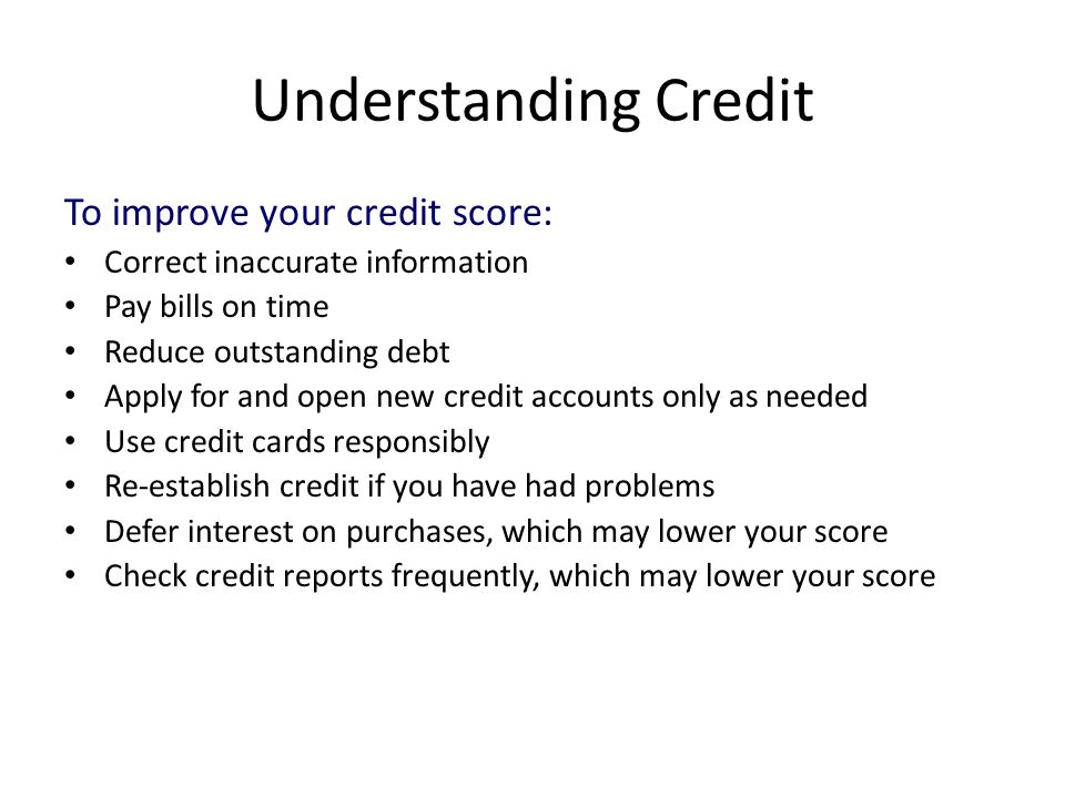 Understanding Credit To improve your credit score: Correct inaccurate information Pay bills on time Reduce outstanding debt Apply for and open new credit accounts only as needed Use credit cards responsibly Re-establish credit if you have had problems Defer interest on purchases, which may lower your score Check credit reports frequently, which may lower your score