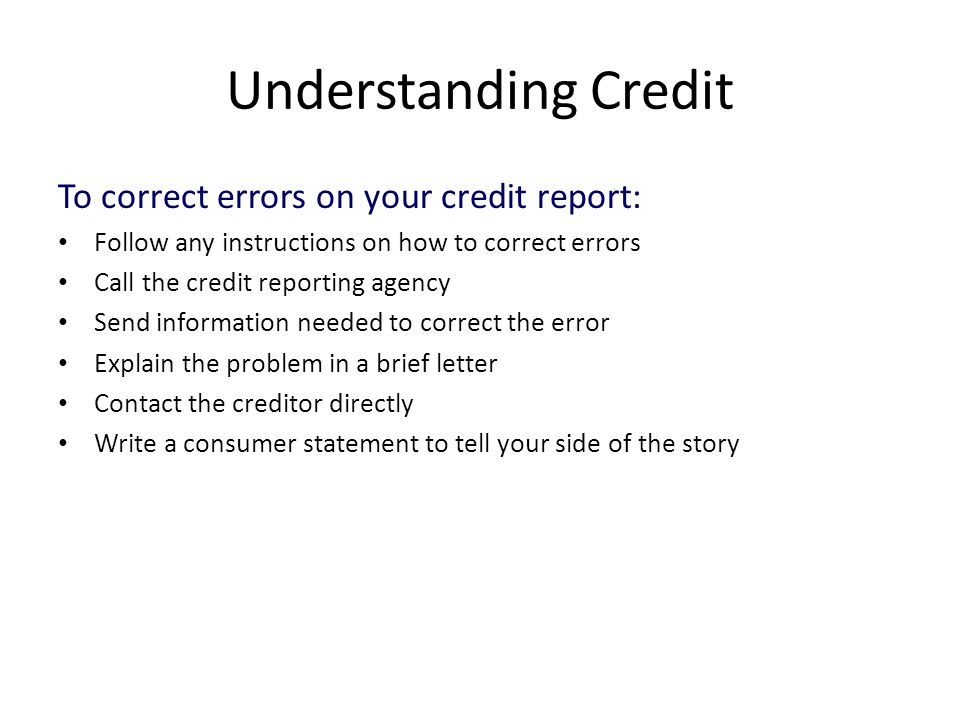 Understanding Credit To correct errors on your credit report: Follow any instructions on how to correct errors Call the credit reporting agency Send information needed to correct the error Explain the problem in a brief letter Contact the creditor directly Write a consumer statement to tell your side of the story