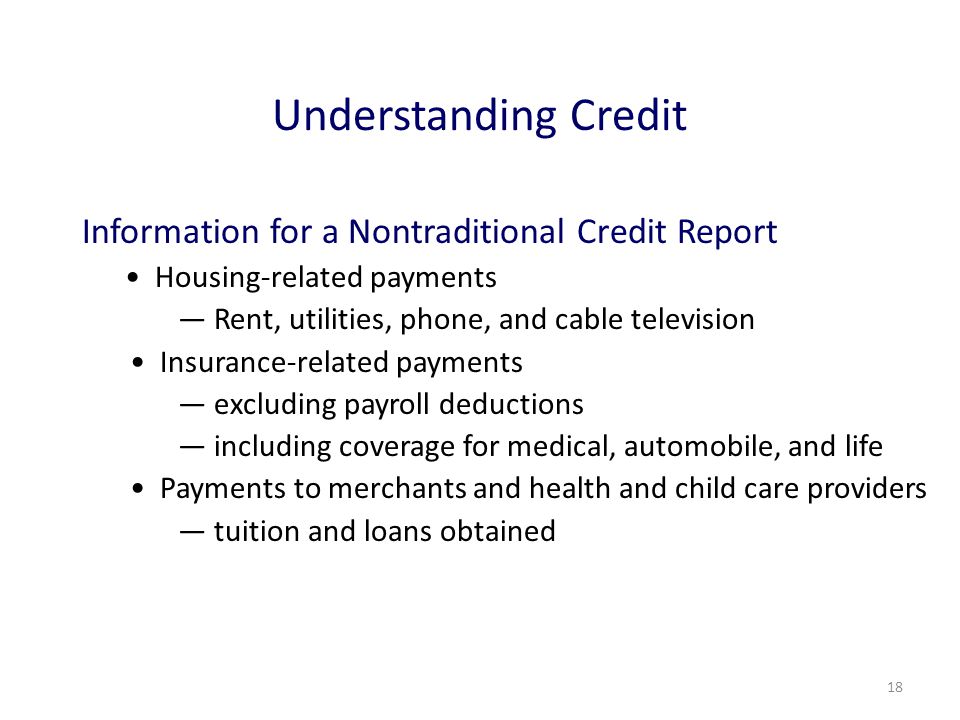 18 Understanding Credit Information for a Nontraditional Credit Report Housing-related payments ― Rent, utilities, phone, and cable television Insurance-related payments ― excluding payroll deductions ― including coverage for medical, automobile, and life Payments to merchants and health and child care providers ― tuition and loans obtained