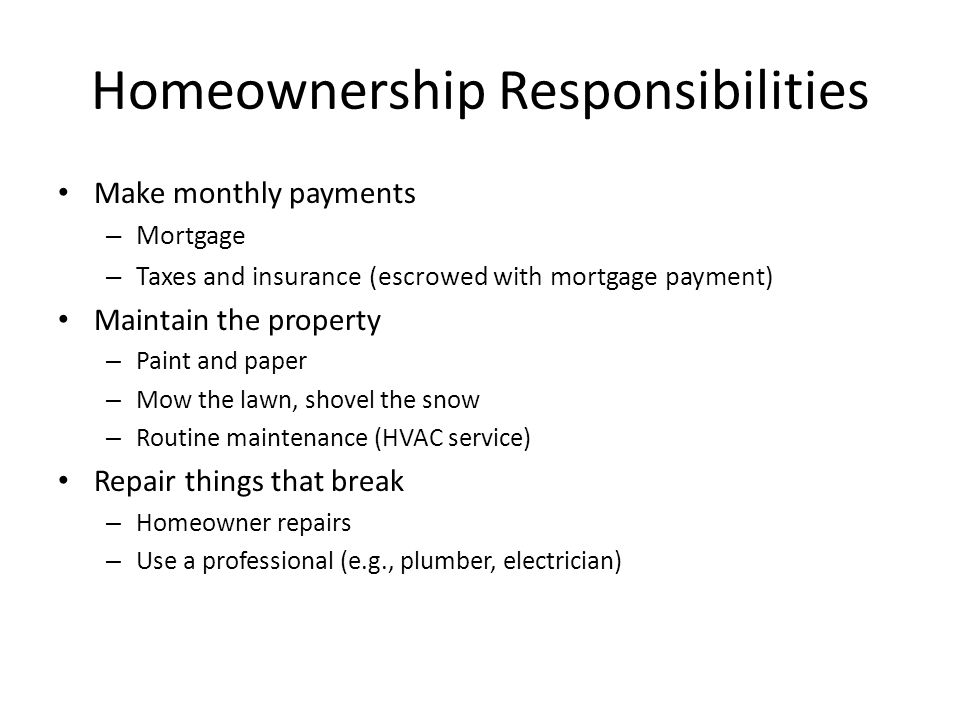 Homeownership Responsibilities Make monthly payments – Mortgage – Taxes and insurance (escrowed with mortgage payment) Maintain the property – Paint and paper – Mow the lawn, shovel the snow – Routine maintenance (HVAC service) Repair things that break – Homeowner repairs – Use a professional (e.g., plumber, electrician)