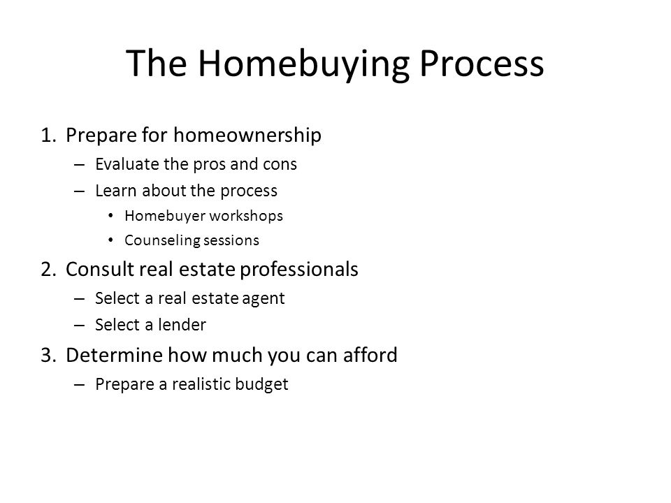 The Homebuying Process 1.Prepare for homeownership – Evaluate the pros and cons – Learn about the process Homebuyer workshops Counseling sessions 2.Consult real estate professionals – Select a real estate agent – Select a lender 3.Determine how much you can afford – Prepare a realistic budget