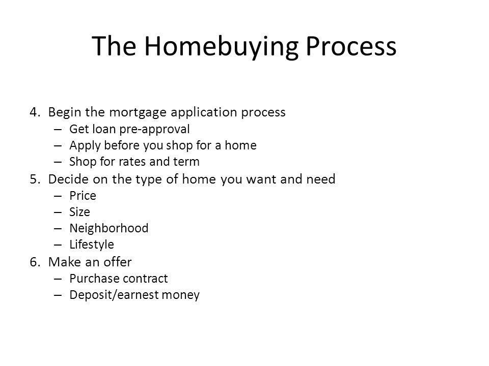 The Homebuying Process 4.Begin the mortgage application process – Get loan pre-approval – Apply before you shop for a home – Shop for rates and term 5.Decide on the type of home you want and need – Price – Size – Neighborhood – Lifestyle 6.Make an offer – Purchase contract – Deposit/earnest money