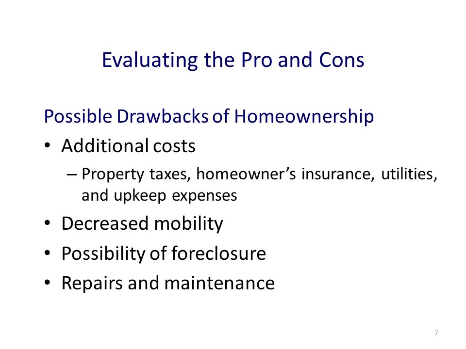 7 Evaluating the Pro and Cons Possible Drawbacks of Homeownership Additional costs – Property taxes, homeowner’s insurance, utilities, and upkeep expenses Decreased mobility Possibility of foreclosure Repairs and maintenance