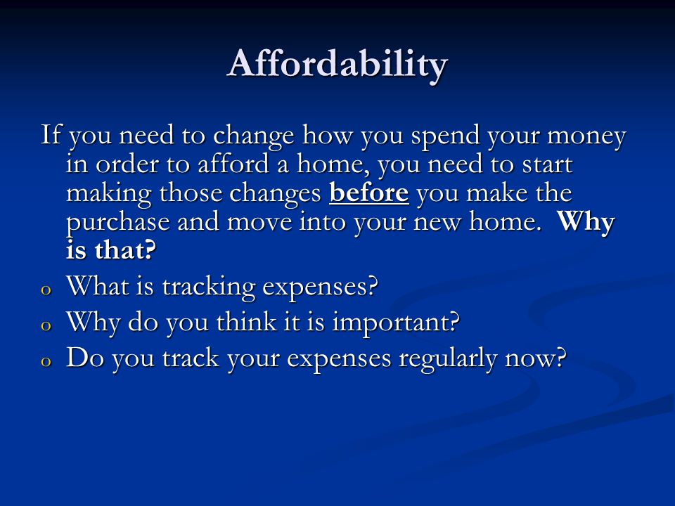 Affordability If you need to change how you spend your money in order to afford a home, you need to start making those changes before you make the purchase and move into your new home.