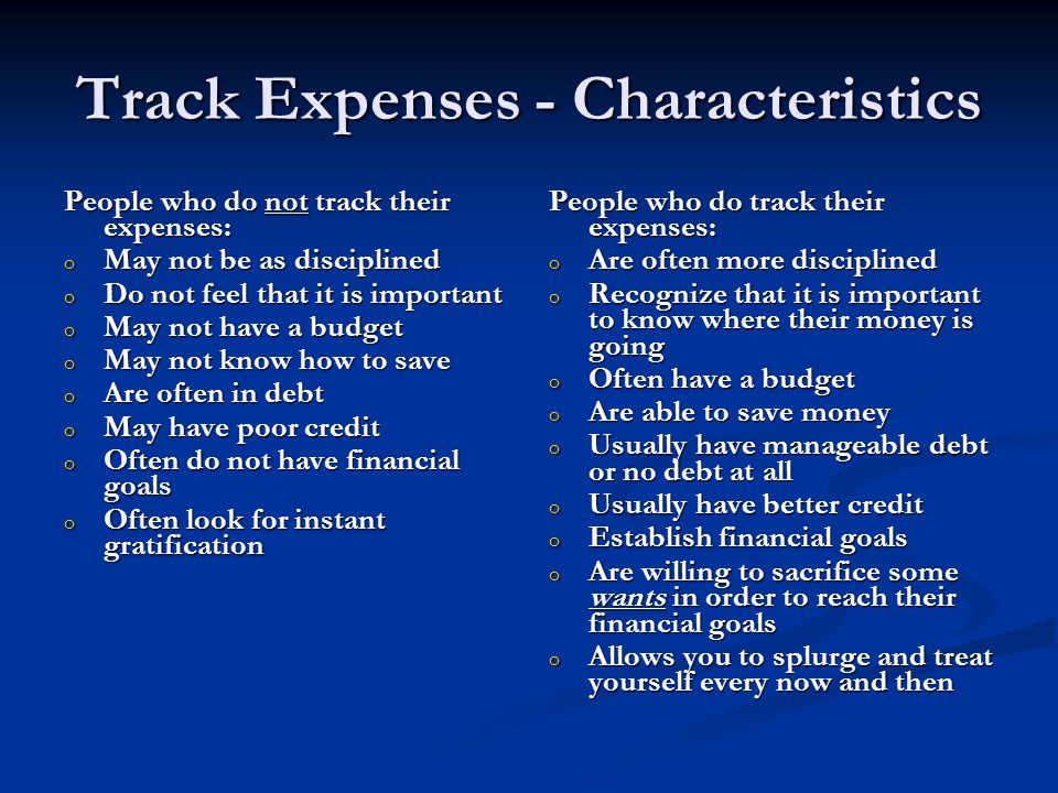 Track Expenses - Characteristics People who do not track their expenses: o May not be as disciplined o Do not feel that it is important o May not have a budget o May not know how to save o Are often in debt o May have poor credit o Often do not have financial goals o Often look for instant gratification People who do track their expenses: o Are often more disciplined o Recognize that it is important to know where their money is going o Often have a budget o Are able to save money o Usually have manageable debt or no debt at all o Usually have better credit o Establish financial goals o Are willing to sacrifice some wants in order to reach their financial goals o Allows you to splurge and treat yourself every now and then