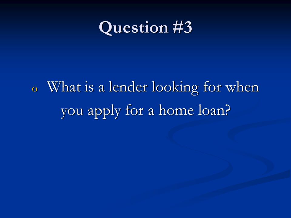 Question #3 o What is a lender looking for when you apply for a home loan