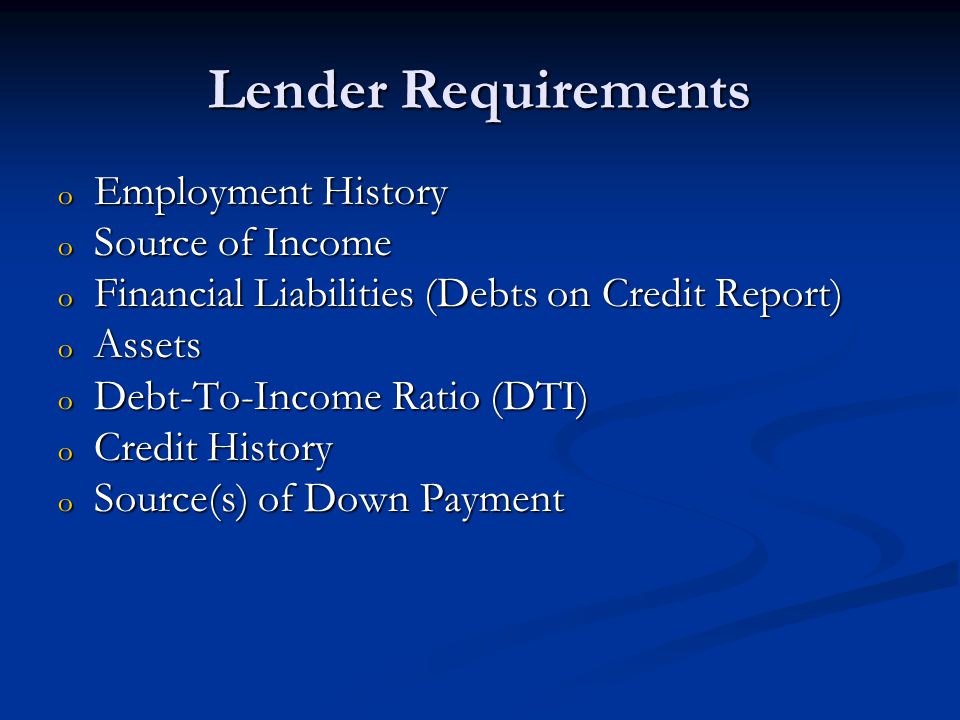 Lender Requirements o Employment History o Source of Income o Financial Liabilities (Debts on Credit Report) o Assets o Debt-To-Income Ratio (DTI) o Credit History o Source(s) of Down Payment