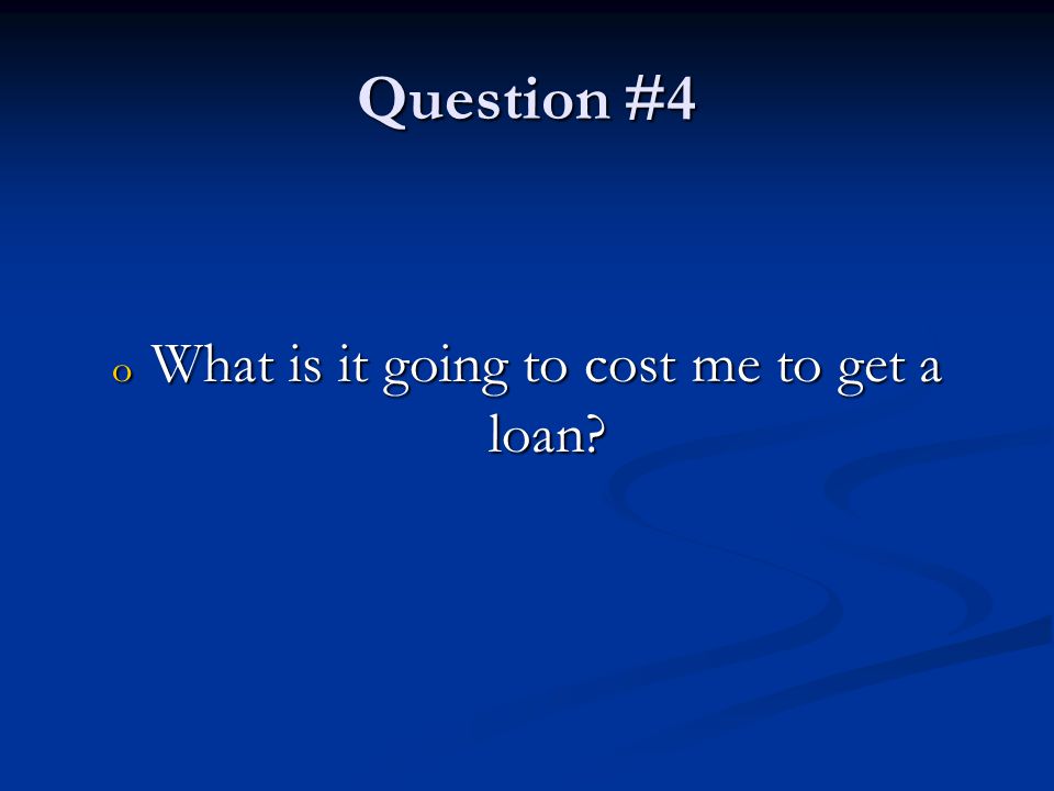 Question #4 o What is it going to cost me to get a loan